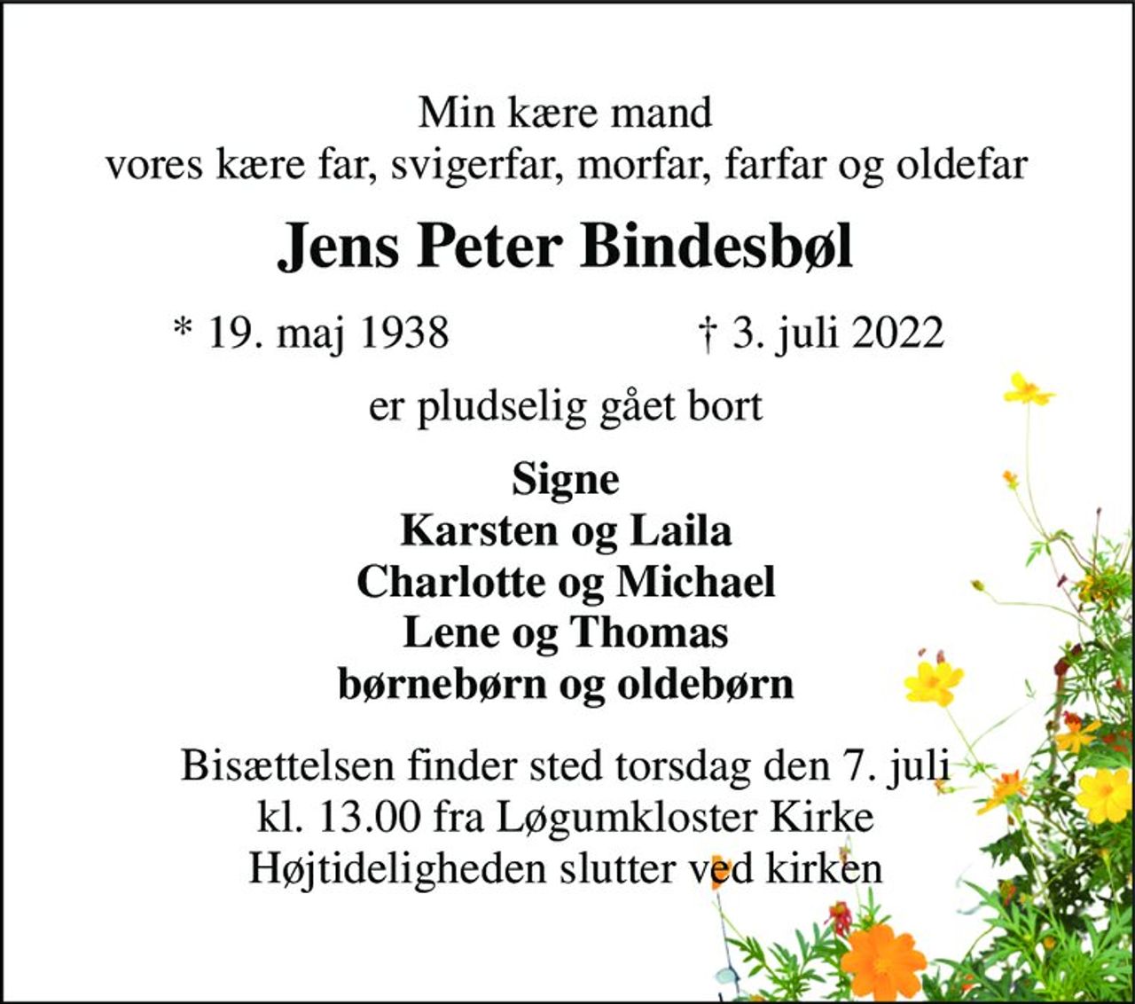 Min kære mand vores kære far, svigerfar, morfar, farfar og oldefar 
Jens Peter Bindesbøl​ 
*​ 19. maj 1938​ 
†​ 3. juli 2022​ 
er pludselig gået bort 
Signe Karsten og Laila Charlotte og Michael Lene og Thomas børnebørn og oldebørn 
Bisættelsen​ finder sted torsdag den 7. juli​ kl. 13.00 fra Løgumkloster Kirke Højtideligheden slutter ved kirken