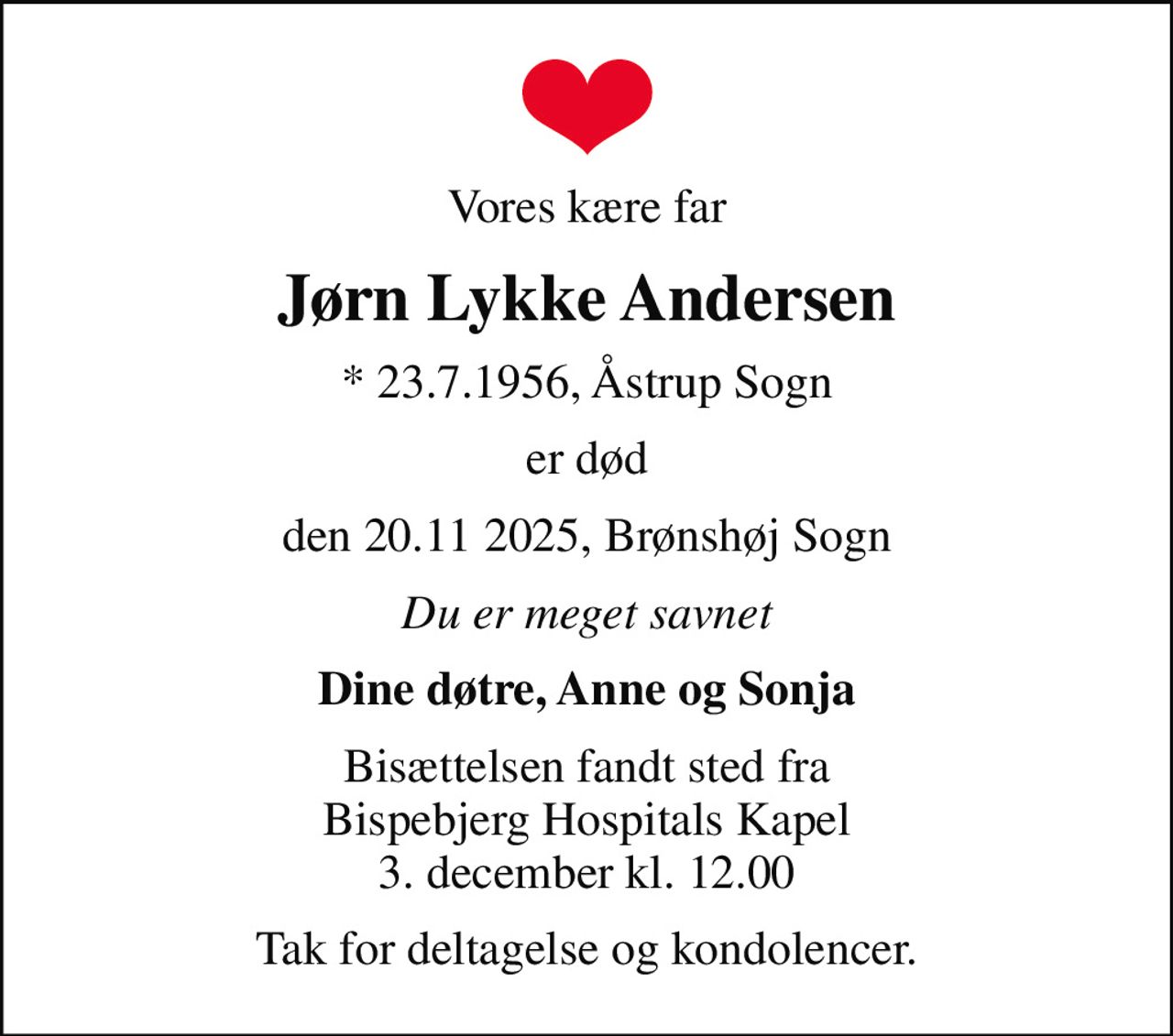 Vores kære far
Jørn Lykke Andersen
* 23.7.1956, Åstrup Sogn
er død
den 20.11 2025, Brønshøj Sogn
Du er meget savnet
Dine døtre, Anne og Sonja
Bisættelsen fandt sted fra Bispebjerg Hospitals Kapel 3. december kl. 12.00
Tak for deltagelse og kondolencer.