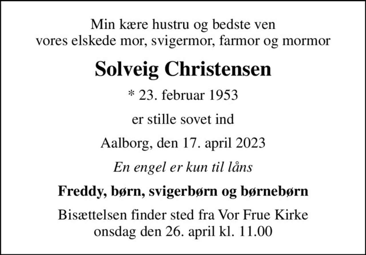 Min kære hustru og bedste ven vores elskede mor, svigermor, farmor og mormor
Solveig Christensen
* 23. februar 1953
er stille sovet ind
Aalborg, den 17. april 2023
En engel er kun til låns
Freddy, børn, svigerbørn og børnebørn
Bisættelsen finder sted fra Vor Frue Kirke  onsdag den 26. april kl. 11.00