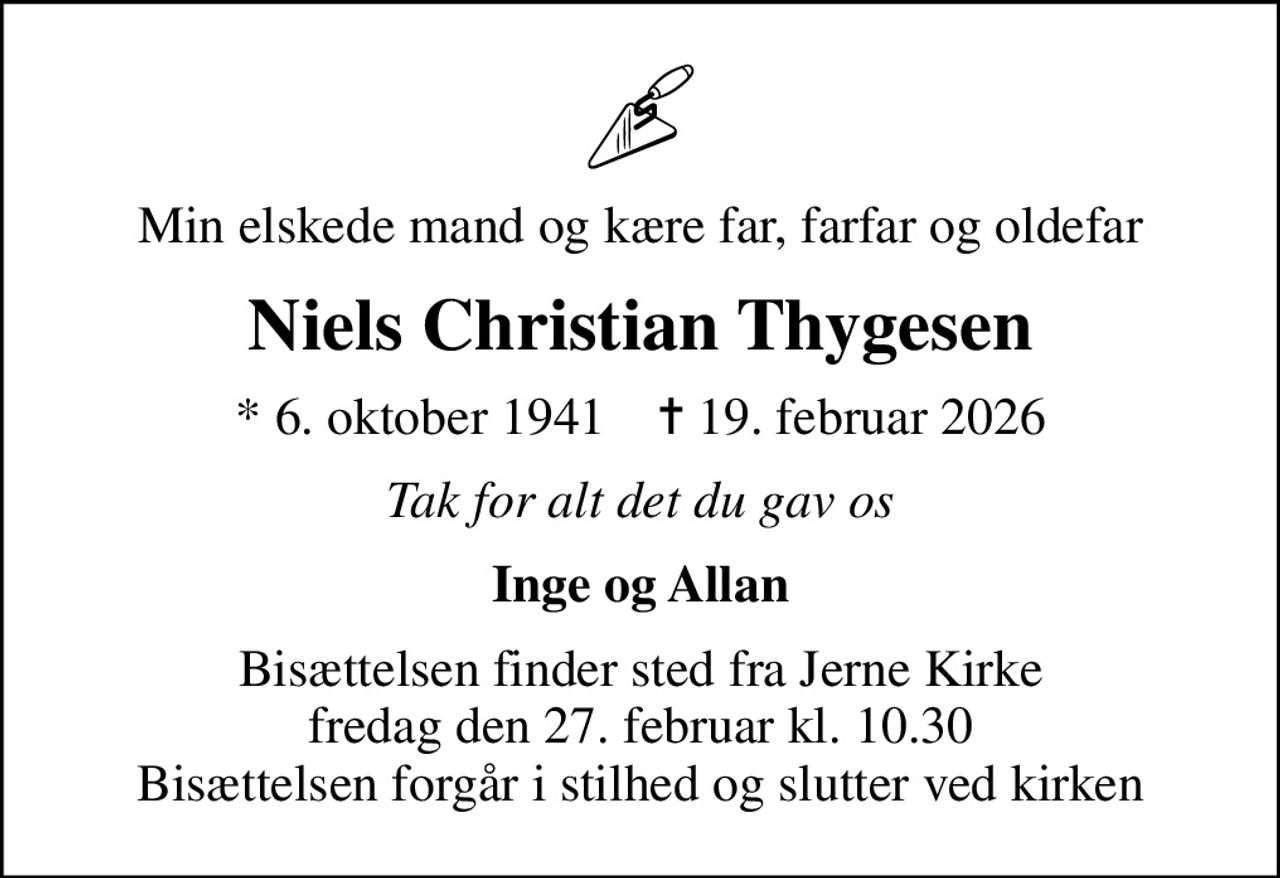Min elskede mand og kære far, farfar og oldefar
Niels Christian Thygesen
* 6. oktober 1941    ✝ 19. februar 2026
Tak for alt det du gav os
Inge og Allan
Bisættelsen finder sted fra Jerne Kirke  fredag den 27. februar kl. 10.30  Bisættelsen foregår i stilhed og slutter ved kirken