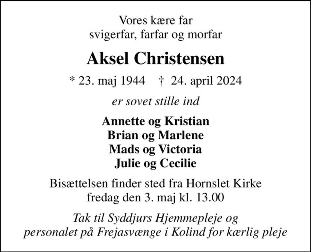Vores kære far svigerfar, farfar og morfar
Aksel Christensen
* 23. maj 1944    ✝ 24. april 2024
er sovet stille ind
Annette og Kristian Brian og Marlene Mads og Victoria Julie og Cecilie
Bisættelsen finder sted fra Hornslet Kirke fredag den 3. maj kl. 13.00
Tak til Syddjurs Hjemmepleje og personalet på Frejasvænge i Kolind for kærlig pleje