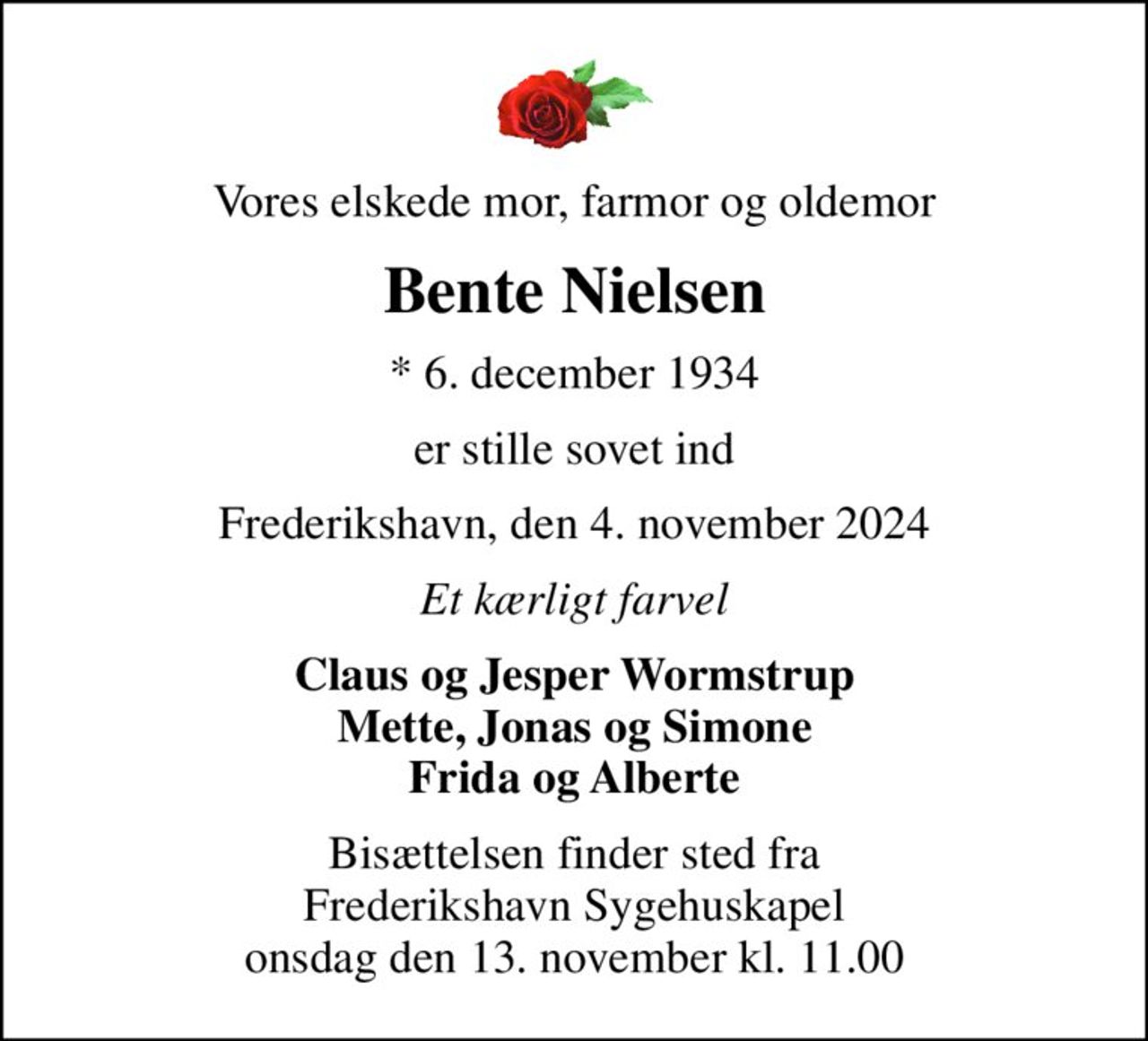 Vores elskede mor, farmor og oldemor
Bente Nielsen
* 6. december 1934
er stille sovet ind
Frederikshavn, den 4. november 2024
Et kærligt farvel
Claus og Jesper Wormstrup Mette, Jonas og Simone Frida og Alberte
Bisættelsen finder sted fra Frederikshavn Sygehuskapel  onsdag den 13. november kl. 11.00