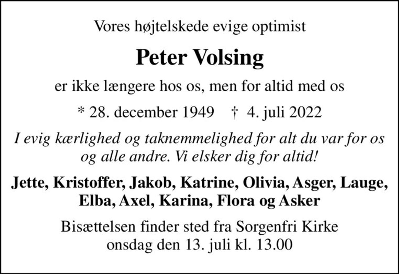 Vores højtelskede evige optimist
Peter Volsing
er ikke længere hos os, men for altid med os
* 28. december 1949    ✝ 4. juli 2022
I evig kærlighed og taknemmelighed for alt du var for os og alle andre. Vi elsker dig for altid!
Jette, Kristoffer, Jakob, Katrine, Olivia, Asger, Lauge, Elba, Axel, Karina, Flora og Asker
Bisættelsen finder sted fra Sorgenfri Kirke  onsdag den 13. juli kl. 13.00