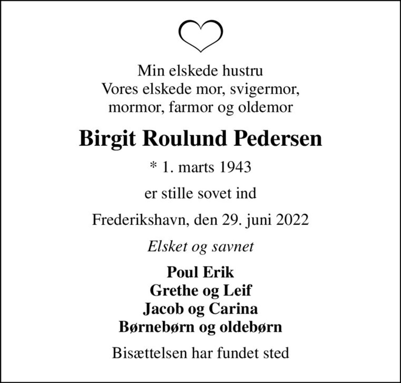 Min elskede hustru Vores elskede mor, svigermor, mormor, farmor og oldemor
Birgit Roulund Pedersen
* 1. marts 1943
er stille sovet ind
Frederikshavn, den 29. juni 2022
Elsket og savnet
Poul Erik Grethe og Leif Jacob og Carina Børnebørn og oldebørn
Bisættelsen har fundet sted
