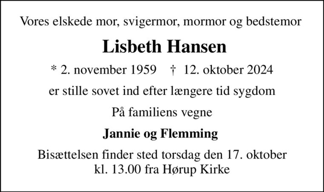 Vores elskede mor, svigermor, mormor og bedstemor 
 Lisbeth Hansen
* 2. november 1959    ✝ 12. oktober 2024
er stille sovet ind efter længere tid sygdom
På familiens vegne
Jannie og Flemming 
Bisættelsen finder sted torsdag den 17. oktober kl. 13.00 fra Hørup Kirke
