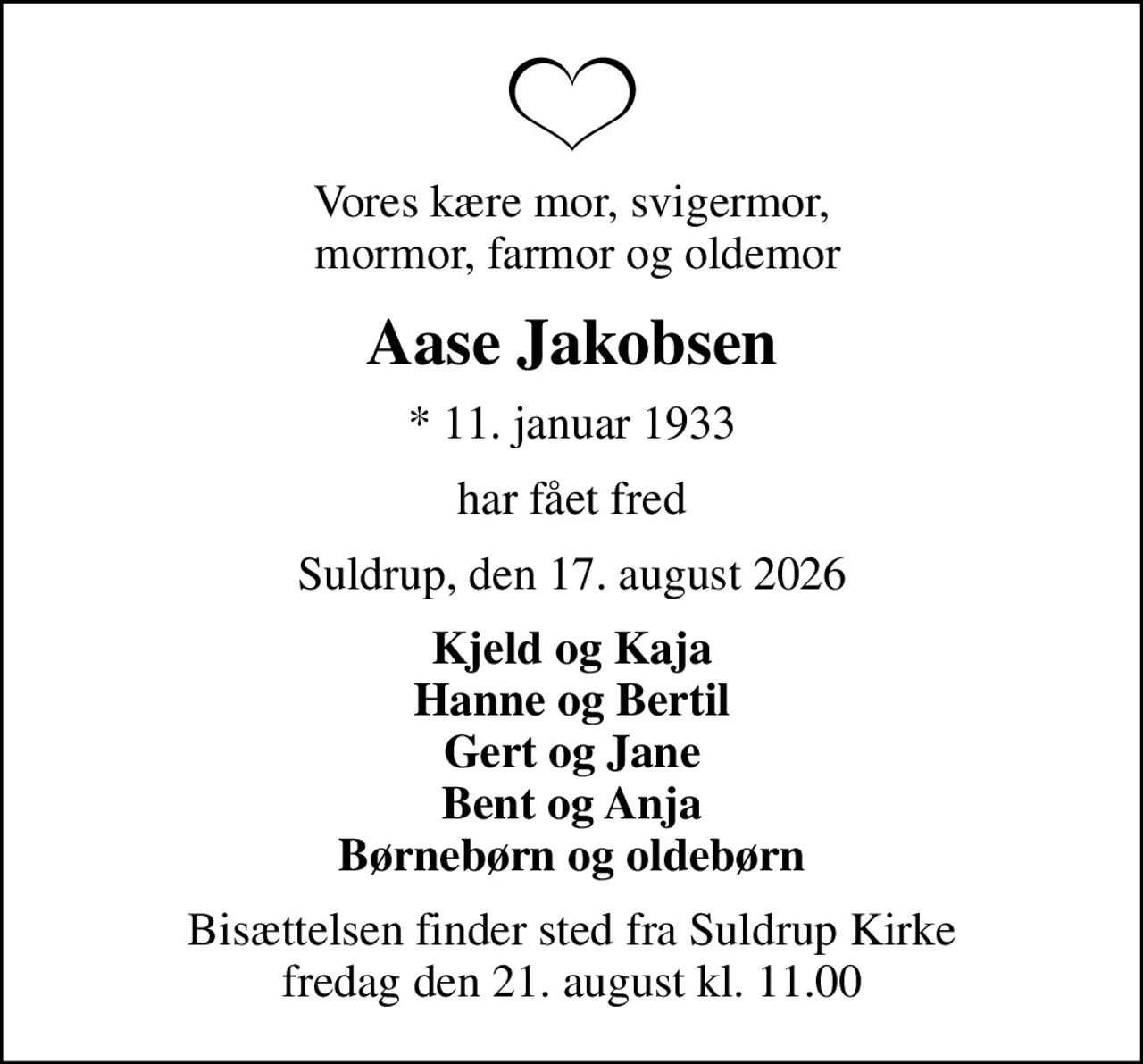 Vores kære mor, svigermor,  mormor, farmor og oldemor
Aase Jakobsen
* 11. januar 1933
har fået fred
Suldrup, den 17. august 2026
Kjeld og Kaja Hanne og Bertil Gert og Jane Bent og Anja Børnebørn og oldebørn
Bisættelsen finder sted fra Suldrup Kirke  fredag den 21. august kl. 11.00