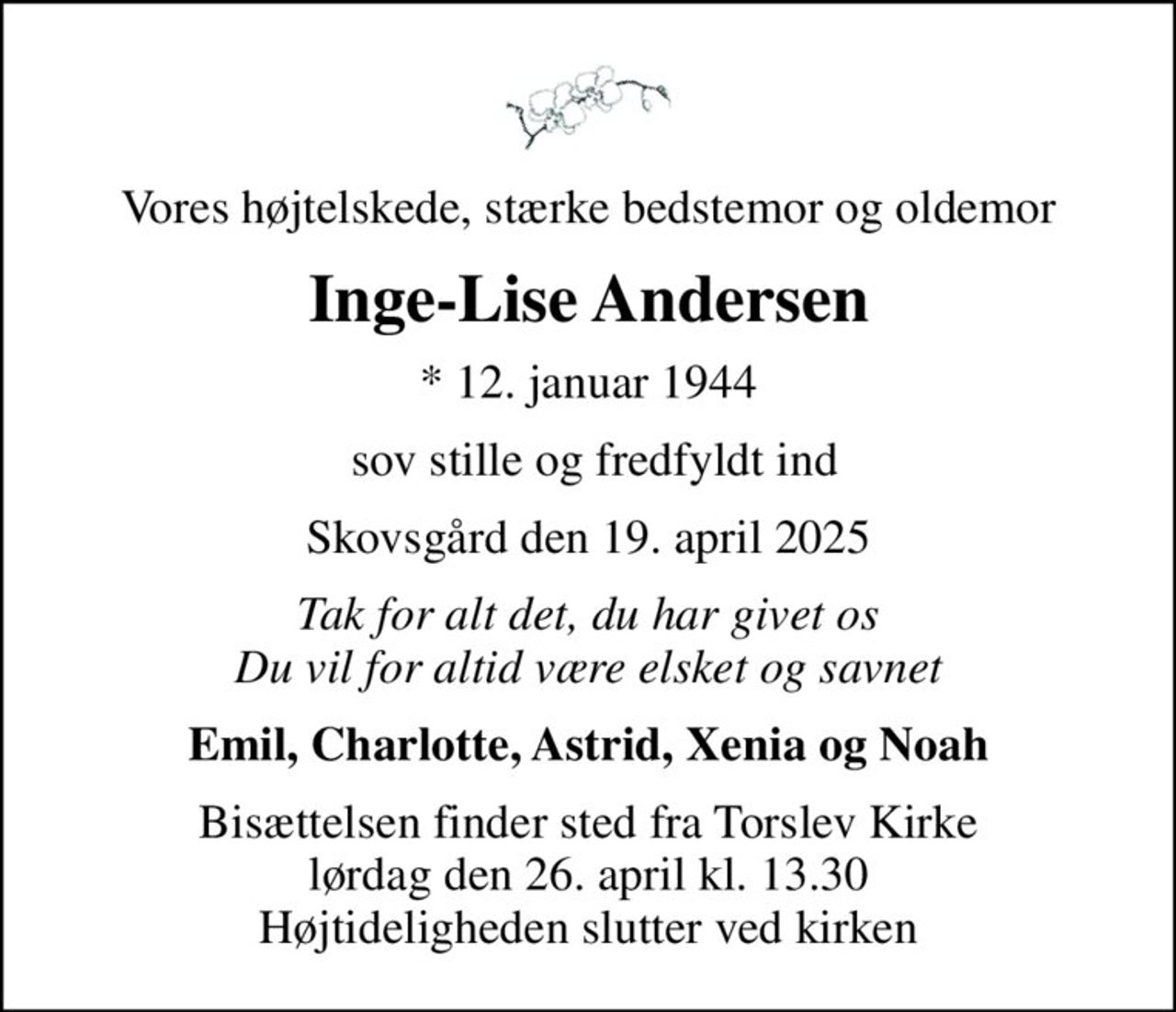 Vores højtelskede, stærke bedstemor og oldemor
Inge-Lise Andersen
* 12. januar 1944
 sov stille og fredfyldt ind
Skovsgård den 19. april 2025
Tak for alt det, du har givet os Du vil for altid være elsket og savnet
Emil, Charlotte, Astrid, Xenia og Noah
Bisættelsen finder sted fra Torslev Kirke  lørdag den 26. april kl. 13.30  Højtideligheden slutter ved kirken
