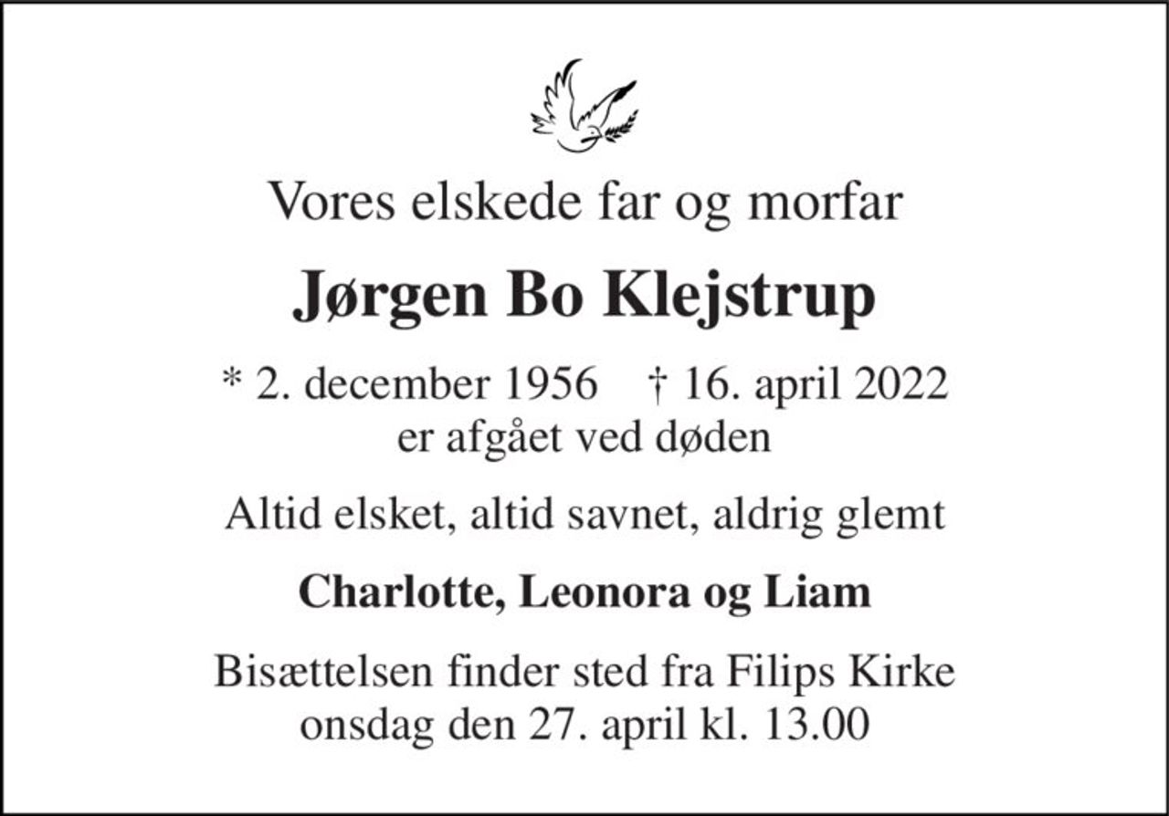 Vores elskede far og morfar 
Jørgen Bo Klejstrup 
* 2. december 1956    † 16. april 2022 er afgået ved døden 
Altid elsket, altid savnet, aldrig glemt 
Charlotte, Leonora og Liam 
Bisættelsen finder sted fra Filips Kirke onsdag den 27. april kl. 13.00