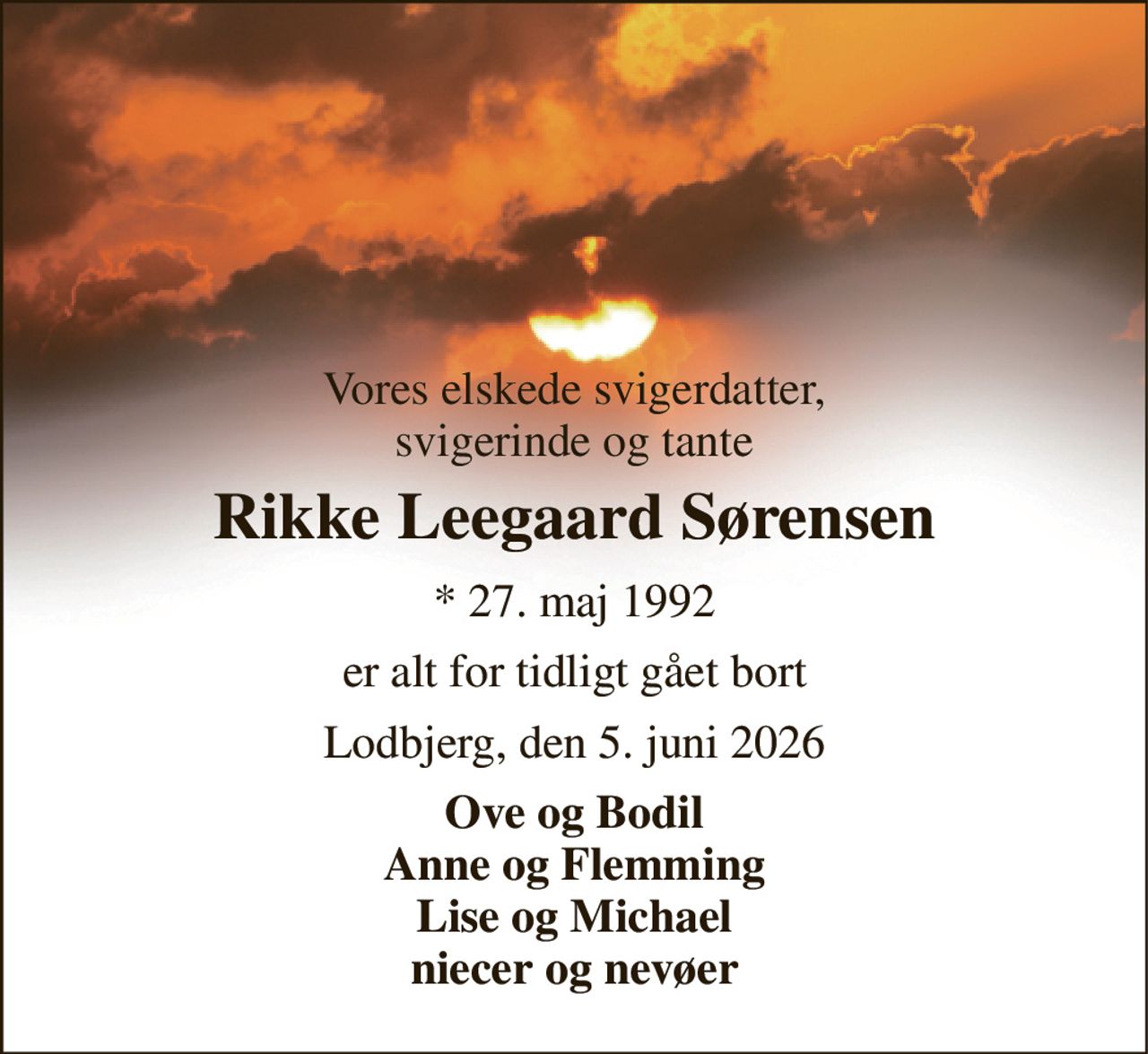 Vores elskede svigerdatter, svigerinde og tante 
Rikke Leegaard Sørensen 
*​ 27. maj 1992 
er alt for tidligt gået bort 
Lodbjerg, den 5. juni 2026 
Ove og Bodil Anne og Flemming Lise og Michael niecer og nevøer