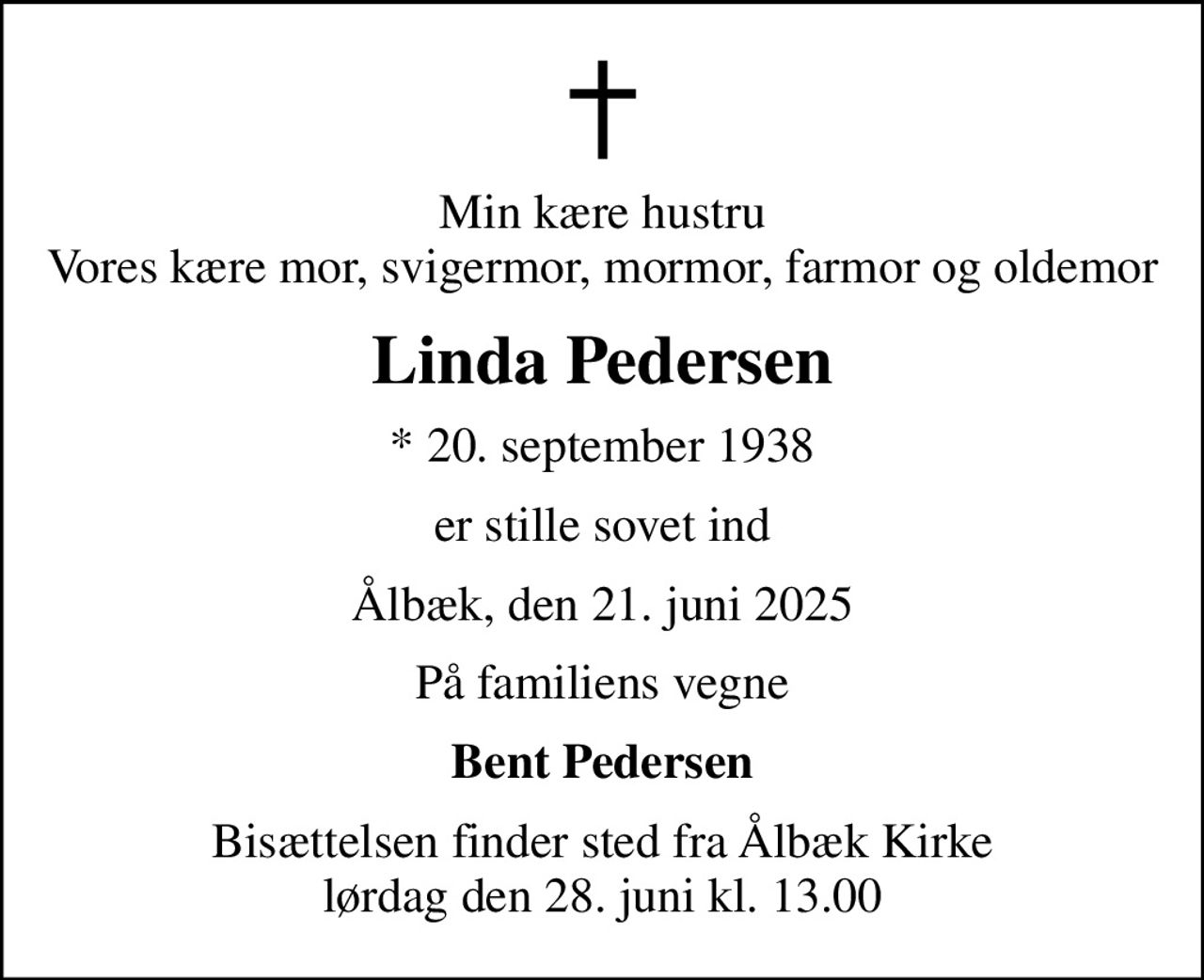 Min kære hustru Vores kære mor, svigermor, mormor, farmor og oldemor
Linda Pedersen
* 20. september 1938
er stille sovet ind
Ålbæk, den 21. juni 2025
På familiens vegne
Bent Pedersen
Bisættelsen finder sted fra Ålbæk Kirke  lørdag den 28. juni kl. 13.00
