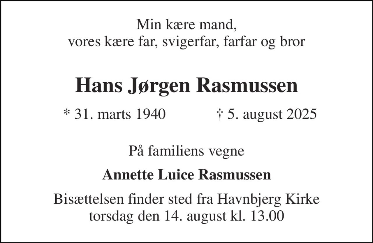 Min kære mand, vores kære far, svigerfar, farfar og bror 
Hans Jørgen Rasmussen 
* 31. marts 1940 
† 5. august 2025 
På familiens vegne 
Annette Luice Rasmussen 
Bisættelsen finder sted fra Havnbjerg Kirke torsdag den 14. august kl. 13.00