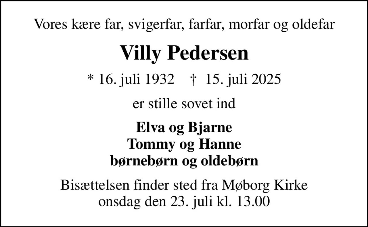 Vores kære far, svigerfar, farfar, morfar og oldefar
Villy Pedersen
* 16. juli 1932    ✝ 15. juli 2025
er stille sovet ind
Elva og Bjarne Tommy og Hanne børnebørn og oldebørn
Bisættelsen finder sted fra Møborg Kirke  onsdag den 23. juli kl. 13.00