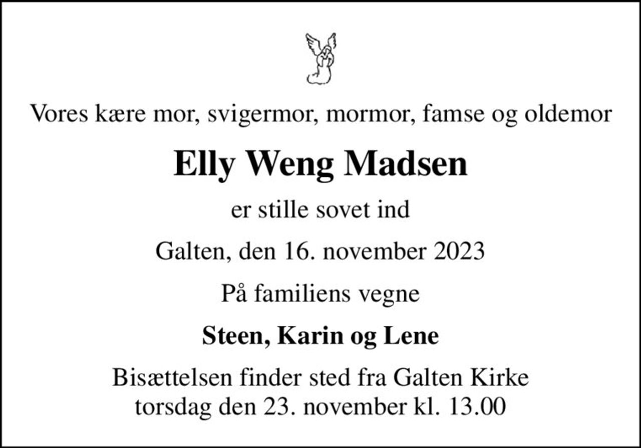 Vores kære mor, svigermor, mormor, famse og oldemor
Elly Weng Madsen
er stille sovet ind
Galten, den 16. november 2023
På familiens vegne
Steen, Karin og Lene
Bisættelsen finder sted fra Galten Kirke  torsdag den 23. november kl. 13.00