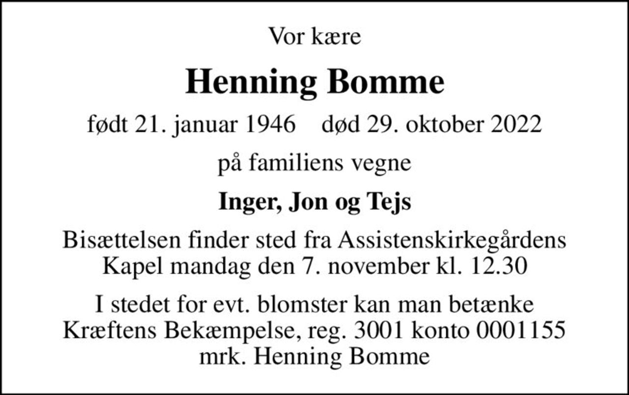 Vor kære
Henning Bomme
født 21. januar 1946    død 29. oktober 2022
på familiens vegne
Inger, Jon og Tejs
Bisættelsen finder sted fra Assistenskirkegårdens Kapel  mandag den 7. november kl. 12.30 
I stedet for evt. blomster kan man betænke
					Kræftens Bekæmpelse reg.3001konto0001155mrk. Henning
					Bomme