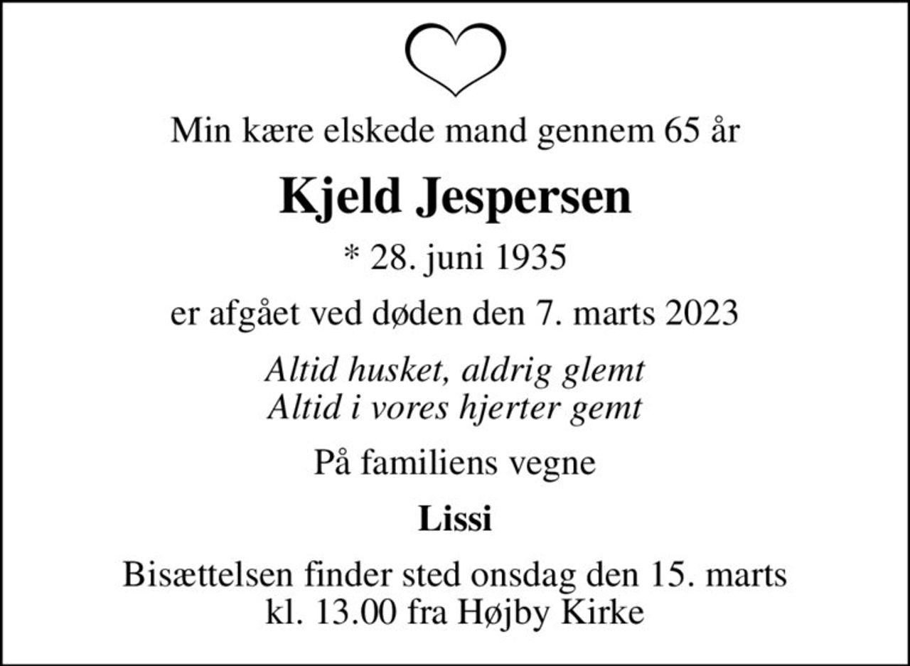 Min kære elskede mand gennem 65 år
Kjeld Jespersen
* 28. juni 1935
er afgået ved døden den 7. marts 2023
Altid husket, aldrig glemt Altid i vores hjerter gemt
På familiens vegne
Lissi
Bisættelsen finder sted onsdag den 15. marts kl. 13.00 fra Højby Kirke