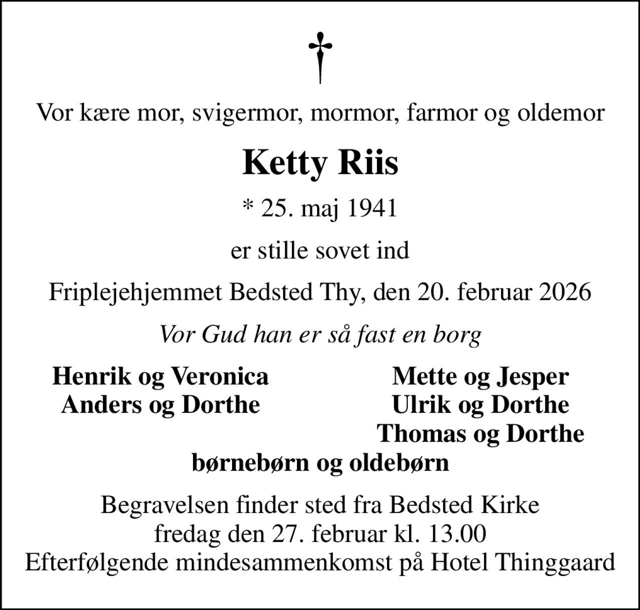 Vor kære mor, svigermor, mormor, farmor og oldemor
Ketty Riis
* 25. maj 1941
er stille sovet ind
Friplejehjemmet Bedsted Thy, den 20. februar 2026
Vor Gud han er så fast en borg
Henrik og Veronica
Mette og Jesper
Anders og Dorthe
Ulrik og Dorthe
Thomas og Dorthe
Begravelsen finder sted fra Bedsted Kirke  fredag den 27. februar kl. 13.00  Efterfølgende mindesammenkomst på Hotel Thinggaard