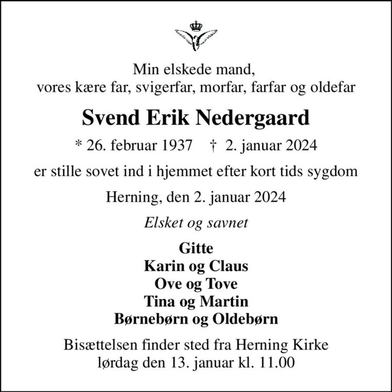 Min elskede mand,  vores kære far, svigerfar, morfar, farfar og oldefar
Svend Erik Nedergaard
* 26. februar 1937    ✝ 2. januar 2024
er stille sovet ind i hjemmet efter kort tids sygdom
Herning, den 2. januar 2024
Elsket og savnet
Gitte Karin og Claus Ove og Tove Tina og Martin Børnebørn og Oldebørn
Bisættelsen finder sted fra Herning Kirke  lørdag den 13. januar kl. 11.00