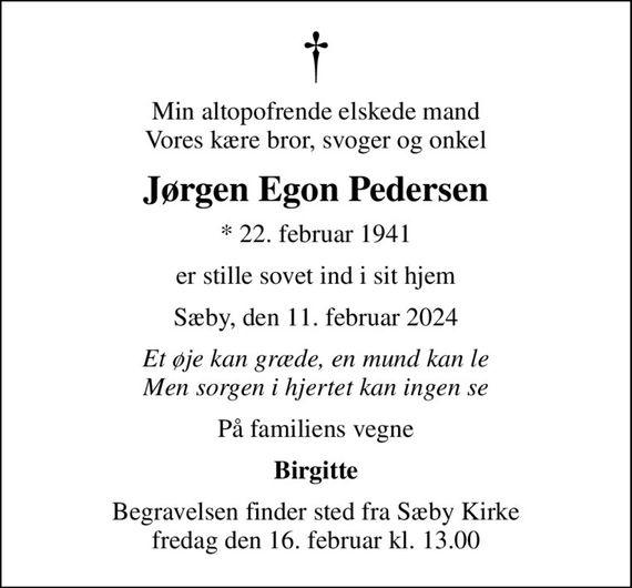 Min altopofrende elskede mand Vores kære bror, svoger og onkel
Jørgen Egon Pedersen
* 22. februar 1941
er stille sovet ind i sit hjem
Sæby, den 11. februar 2024
Et øje kan græde, en mund kan le Men sorgen i hjertet kan ingen se
På familiens vegne
Birgitte
Begravelsen finder sted fra Sæby Kirke  fredag den 16. februar kl. 13.00