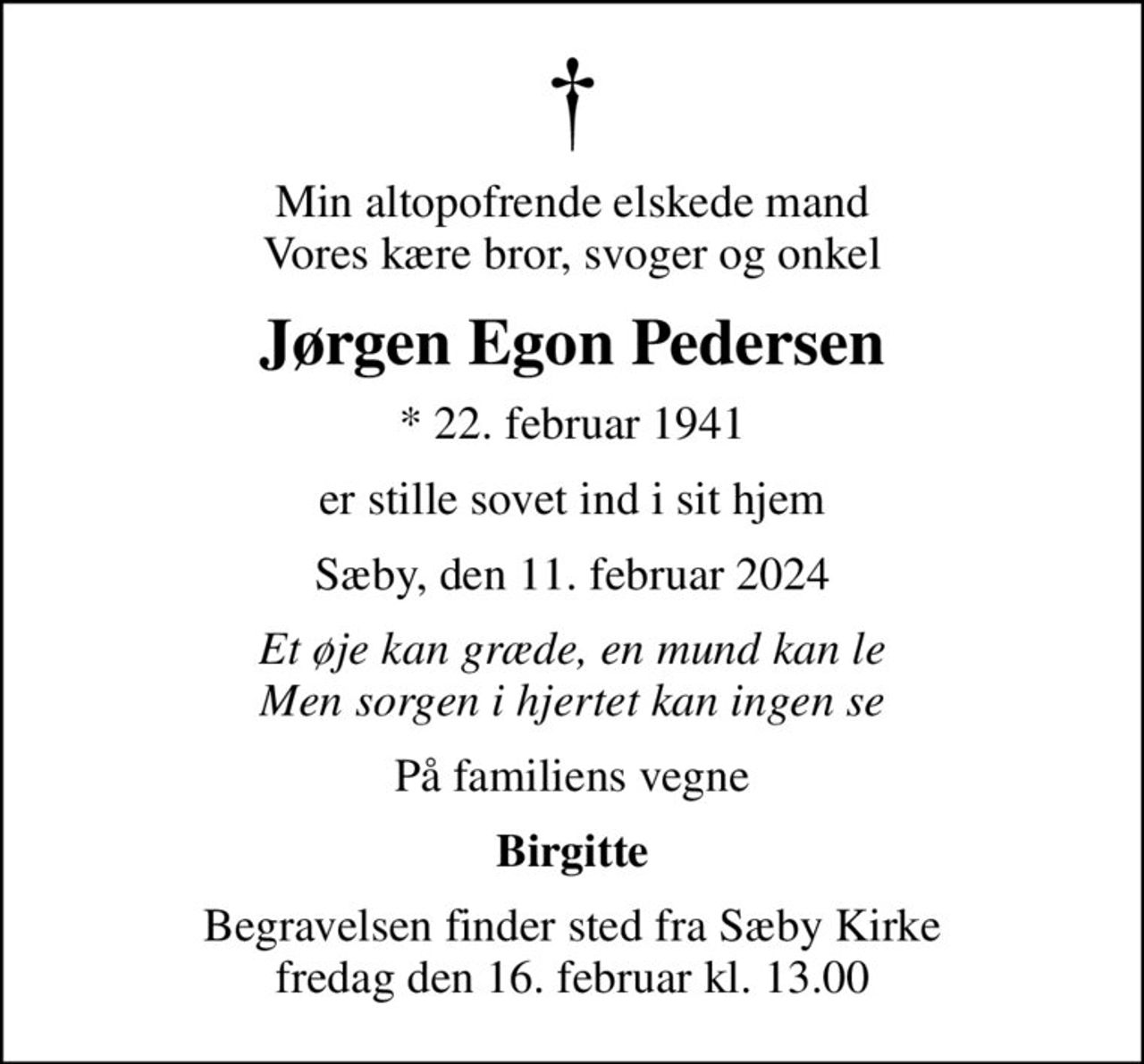 Min altopofrende elskede mand Vores kære bror, svoger og onkel
Jørgen Egon Pedersen
* 22. februar 1941
er stille sovet ind i sit hjem
Sæby, den 11. februar 2024
Et øje kan græde, en mund kan le Men sorgen i hjertet kan ingen se
På familiens vegne
Birgitte
Begravelsen finder sted fra Sæby Kirke  fredag den 16. februar kl. 13.00