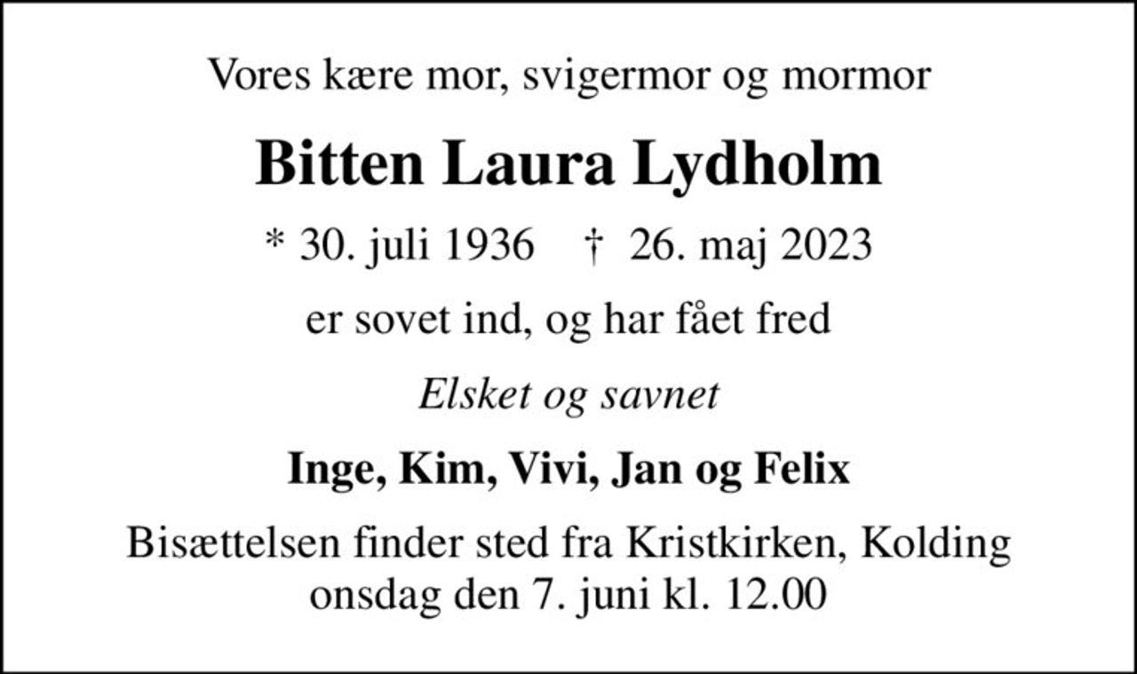 Vores kære mor, svigermor og mormor
Bitten Laura Lydholm
* 30. juli 1936    ✝ 26. maj 2023
er sovet ind, og har fået fred
Elsket og savnet
Inge, Kim, Vivi, Jan og Felix
Bisættelsen finder sted fra Kristkirken, Kolding  onsdag den 7. juni kl. 12.00
