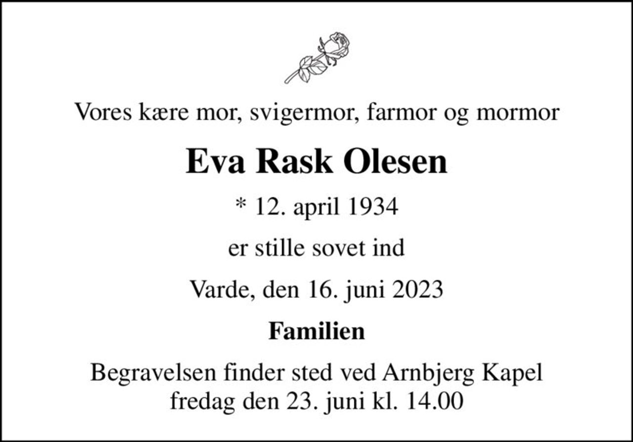 Vores kære mor, svigermor, farmor og mormor
Eva Rask Olesen
* 12. april 1934
er stille sovet ind
Varde, den 16. juni 2023
Familien
Begravelsen finder sted ved Arnbjerg Kapel  fredag den 23. juni kl. 14.00