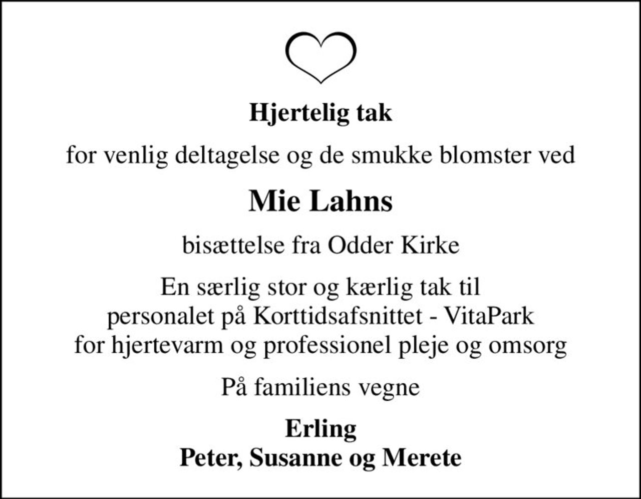 Hjertelig tak
for venlig deltagelse og de smukke blomster ved
Mie Lahns
bisættelse fra Odder Kirke
En særlig stor og kærlig tak til personalet på Korttidsafsnittet - VitaPark for hjertevarm og professionel pleje og omsorg
På familiens vegne
Erling Peter, Susanne og Merete