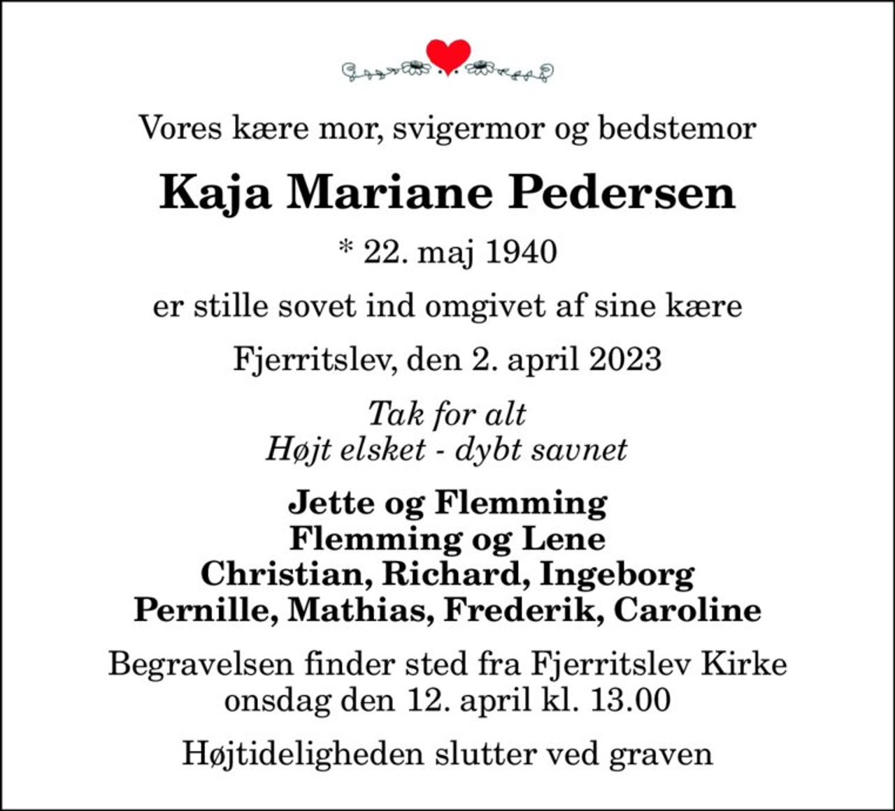 Vores kære mor, svigermor og bedstemor
Kaja Mariane Pedersen
* 22. maj 1940
er stille sovet ind omgivet af sine kære
Fjerritslev, den 2. april 2023
Tak for alt Højt elsket - dybt savnet
Jette og Flemming Flemming og Lene Christian, Richard, Ingeborg Pernille, Mathias, Frederik, Caroline
Begravelsen finder sted fra Fjerritslev Kirke  onsdag den 12. april kl. 13.00  Højtideligheden slutter ved graven