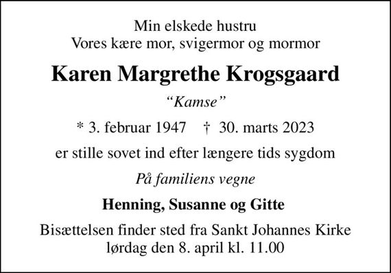 Min elskede hustru Vores kære mor, svigermor og mormor
Karen Margrethe Krogsgaard
Kamse
* 3. februar 1947    &#x271d; 30. marts 2023
er stille sovet ind efter længere tids sygdom
På familiens vegne
Henning, Susanne og Gitte 
Bisættelsen finder sted fra Sankt Johannes Kirke  lørdag den 8. april kl. 11.00