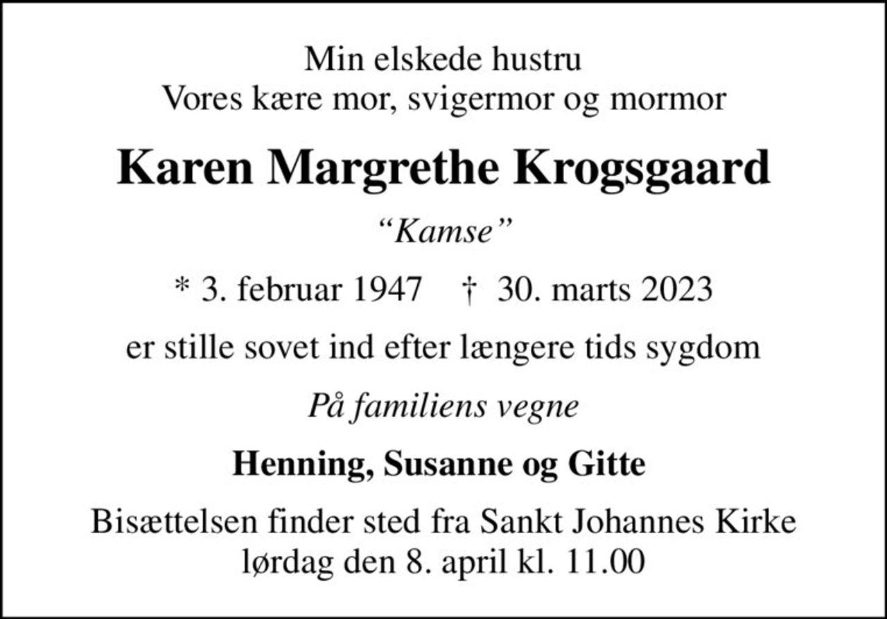 Min elskede hustru Vores kære mor, svigermor og mormor
Karen Margrethe Krogsgaard
Kamse
* 3. februar 1947    ✝ 30. marts 2023
er stille sovet ind efter længere tids sygdom
På familiens vegne
Henning, Susanne og Gitte 
Bisættelsen finder sted fra Sankt Johannes Kirke  lørdag den 8. april kl. 11.00