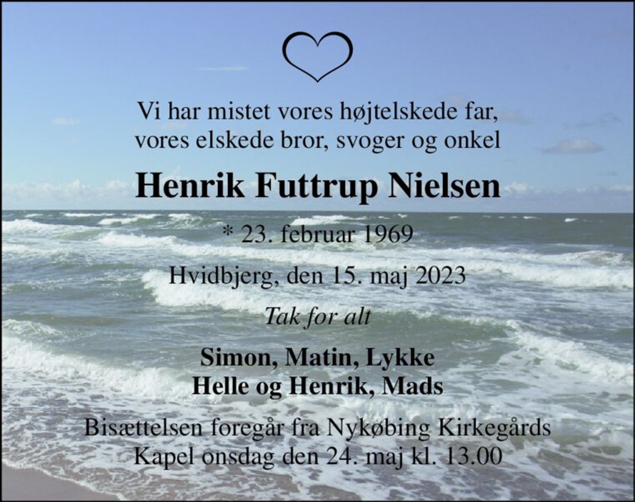 Vi har mistet vores højtelskede far, vores elskede bror, svoger og onkel 
Henrik Futtrup Nielsen 
*​ 23. februar 1969 
Hvidbjerg, den 15. maj 2023 
Tak for alt 
Simon, Matin, Lykke Helle og Henrik, Mads 
Bisættelsen​ foregår fra Nykøbing Kirkegårds​ Kapel onsdag den 24. maj​ kl. 13.00