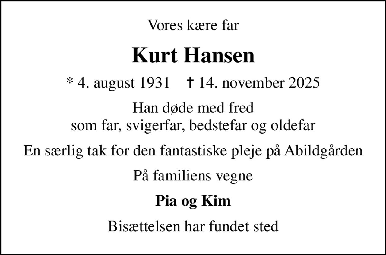 Vores kære far
Kurt Hansen
* 4. august 1931    ✝ 14. november 2025
Han døde med fred som far, svigerfar, bedstefar og oldefar
En særlig tak for den fantastiske pleje på Abildgården
På familiens vegne
Pia og Kim
Bisættelsen har fundet sted