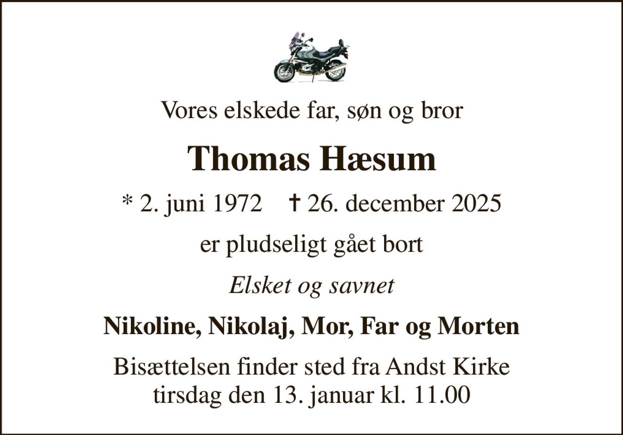 Vores elskede far, søn og bror
Thomas Hæsum
* 2. juni 1972    ✝ 26. december 2025
er pludseligt gået bort
Elsket og savnet
Nikoline, Nikolaj, Mor, Far og Morten
Bisættelsen finder sted fra Andst Kirke  tirsdag den 13. januar kl. 11.00