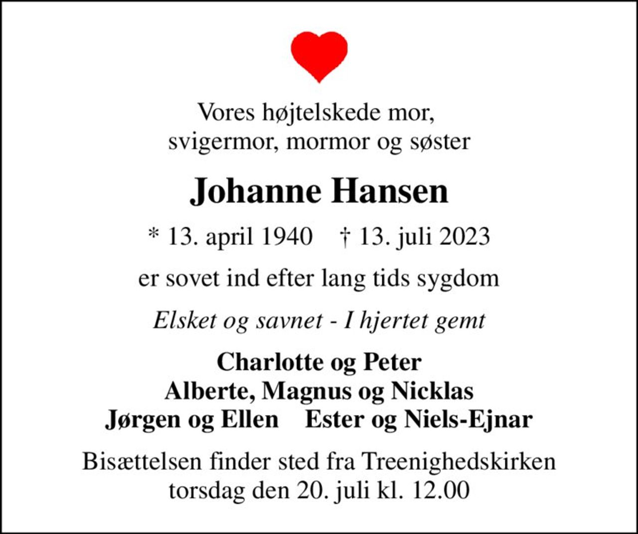 Vores højtelskede mor,  svigermor, mormor og søster
Johanne Hansen
* 13. april 1940    ✝ 13. juli 2023
er sovet ind efter lang tids sygdom
Elsket og savnet - I hjertet gemt
Charlotte og Peter Alberte, Magnus og Nicklas Jørgen og Ellen    Ester og Niels-Ejnar
Bisættelsen finder sted fra Treenighedskirken  torsdag den 20. juli kl. 12.00