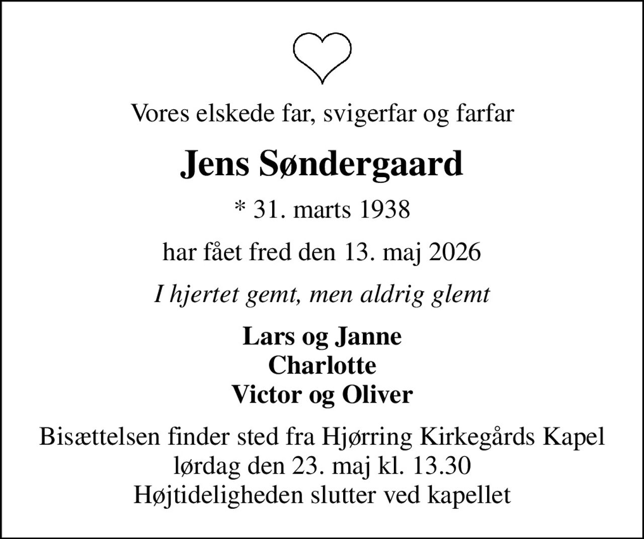 Vores elskede far, svigerfar og farfar
Jens Søndergaard
* 31. marts 1938
har fået fred den 13. maj 2026
I hjertet gemt, men aldrig glemt
Lars og Janne Charlotte Victor og Oliver
Bisættelsen finder sted fra Hjørring Kirkegårds Kapel  lørdag den 23. maj kl. 13.30  Højtideligheden slutter ved kapellet