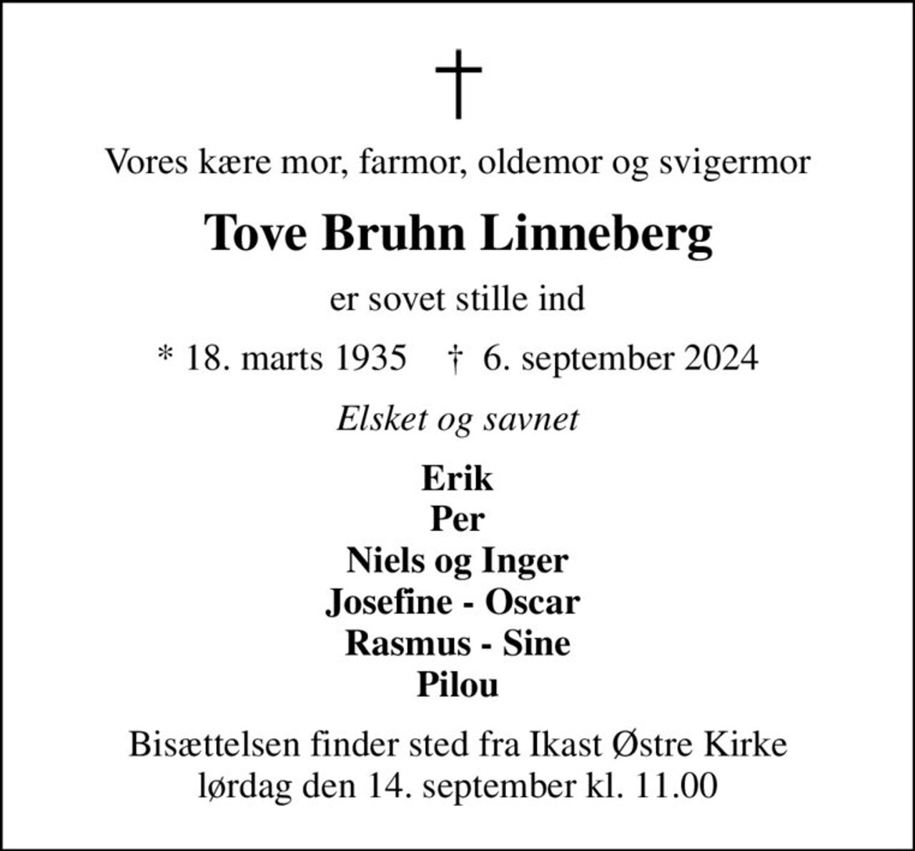 Vores kære mor, farmor, oldemor og svigermor
Tove Bruhn Linneberg
er sovet stille ind
* 18. marts 1935    ✝ 6. september 2024
Elsket og savnet
Erik Per Niels og Inger Josefine - Oscar  Rasmus - Sine Pilou
Bisættelsen finder sted fra Ikast Østre Kirke  lørdag den 14. september kl. 11.00