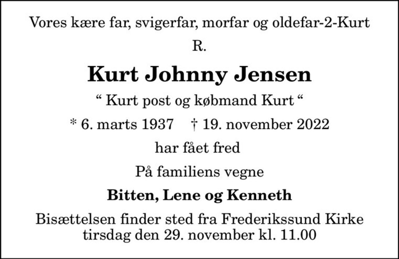 Vores kære far, svigerfar, morfar og oldefar-2-Kurt
R.
Kurt Johnny Jensen
 Kurt post og købmand Kurt 
* 6. marts 1937    ✝ 19. november 2022
har fået fred 
På familiens vegne
Bitten, Lene og Kenneth
Bisættelsen finder sted fra Frederikssund Kirke  tirsdag den 29. november kl. 11.00
