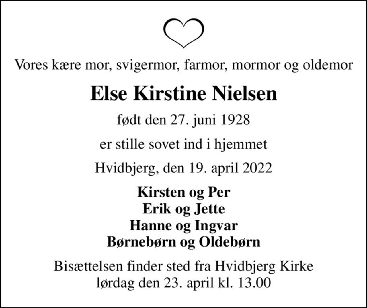 Vores kære mor, svigermor, farmor, mormor og oldemor
Else Kirstine Nielsen
født den 27. juni 1928
er stille sovet ind i hjemmet
Hvidbjerg, den 19. april 2022
Kirsten og Per Erik og Jette Hanne og Ingvar Børnebørn og Oldebørn
Bisættelsen finder sted fra Hvidbjerg Kirke  lørdag den 23. april kl. 13.00