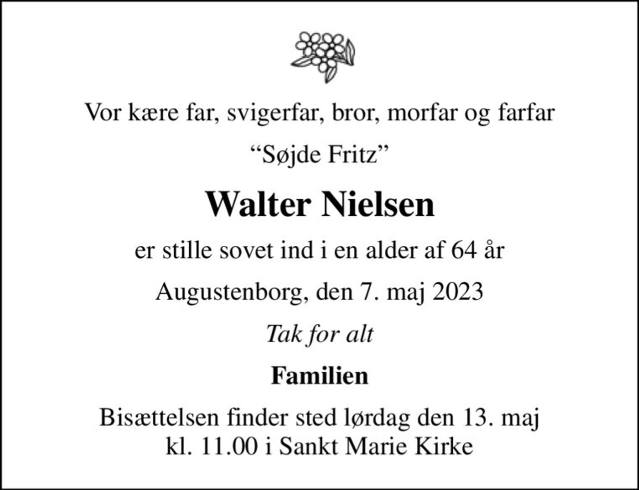 Vor kære far, svigerfar, bror, morfar og farfar
Søjde Fritz
Walter Nielsen
er stille sovet ind i en alder af 64 år
Augustenborg, den 7. maj 2023
Tak for alt
Familien
Bisættelsen finder sted lørdag den 13. maj kl. 11.00 i Sankt Marie Kirke