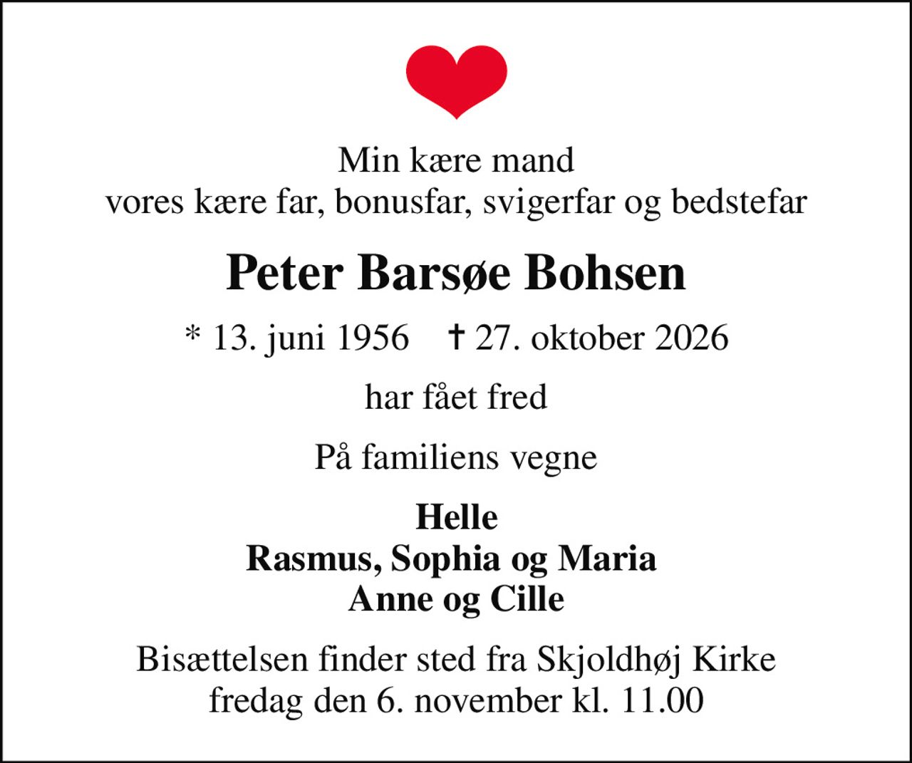 Min kære mand vores kære far, bonusfar, svigerfar og bedstefar
Peter Barsøe Bohsen
* 13. juni 1956    ✝ 27. oktober 2026
har fået fred
På familiens vegne
Helle Rasmus, Sophia og Maria  Anne og Cille
Bisættelsen finder sted fra Skjoldhøj Kirke  fredag den 6. november kl. 11.00