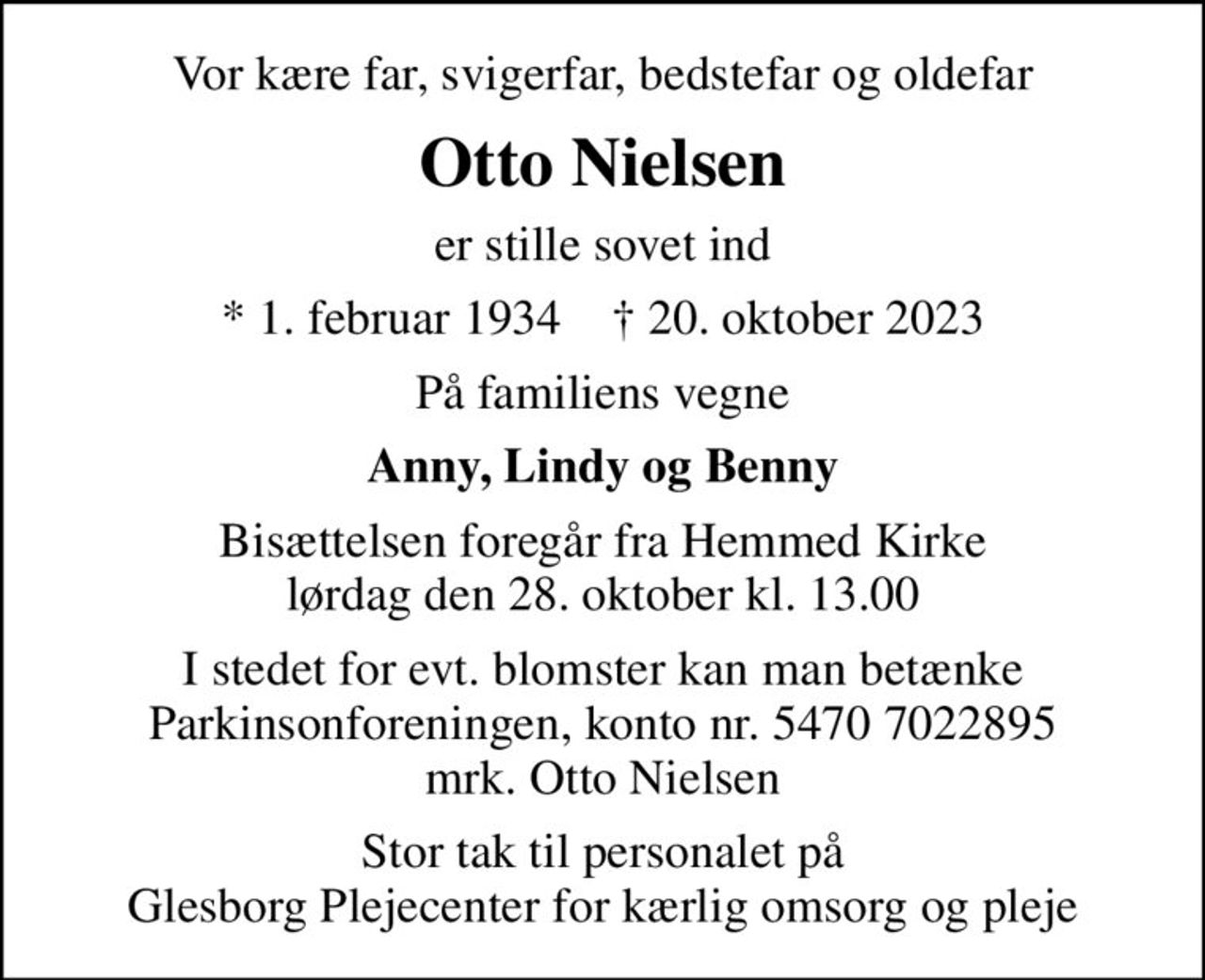 Vor kære far, svigerfar, bedstefar og oldefar
Otto Nielsen
er stille sovet ind
* 1. februar 1934    ✝ 20. oktober 2023
På familiens vegne
Anny, Lindy og Benny
Bisættelsen foregår fra Hemmed Kirke  lørdag den 28. oktober kl. 13.00 
I stedet for evt. blomster kan man betænke
					Parkinsonforeningen kontonr.54707022895mrk. Otto
					Nielsen
Stor tak til personalet på Glesborg Plejecenter for kærlig omsorg og pleje