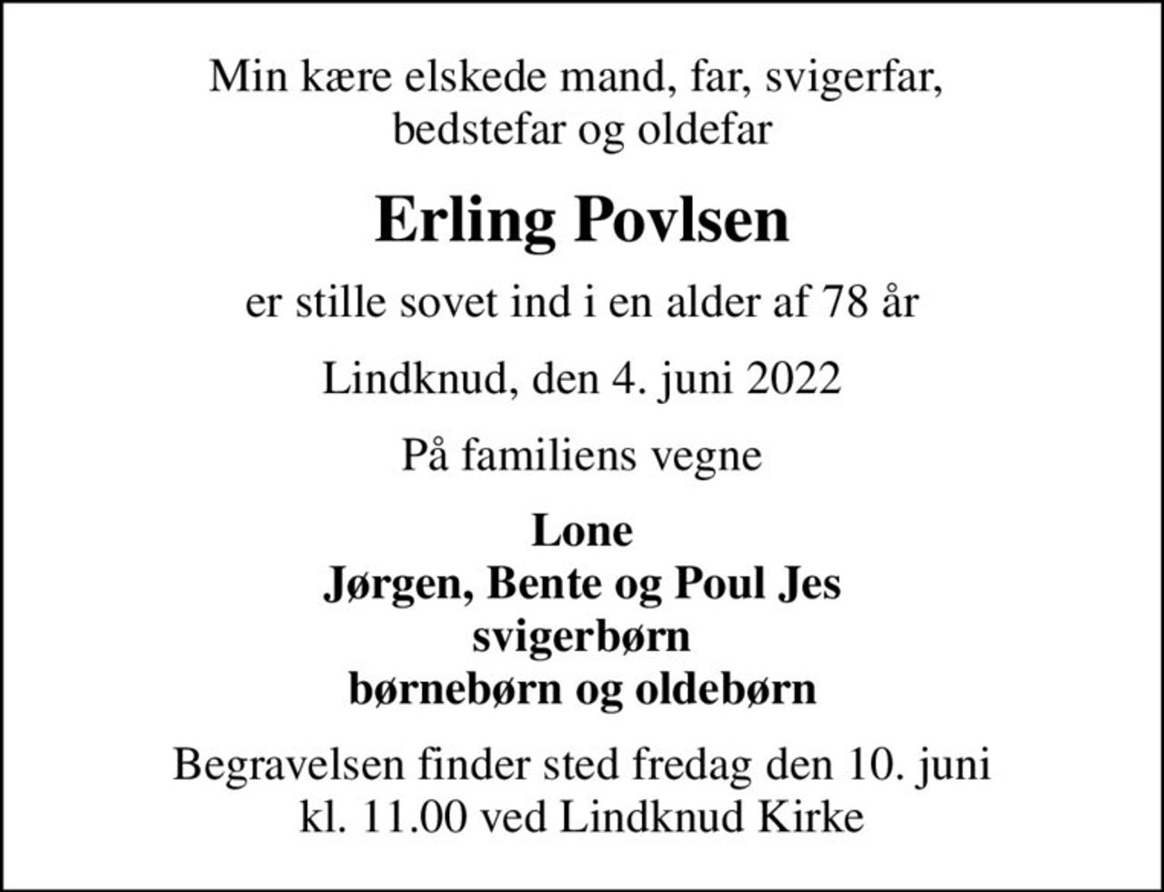 Min kære elskede mand, far, svigerfar,  bedstefar og oldefar
Erling Povlsen
er stille sovet ind i en alder af 78 år
Lindknud, den 4. juni 2022
På familiens vegne
Lone Jørgen, Bente og Poul Jes svigerbørn børnebørn og oldebørn
Begravelsen finder sted fredag den 10. juni kl. 11.00 ved Lindknud Kirke