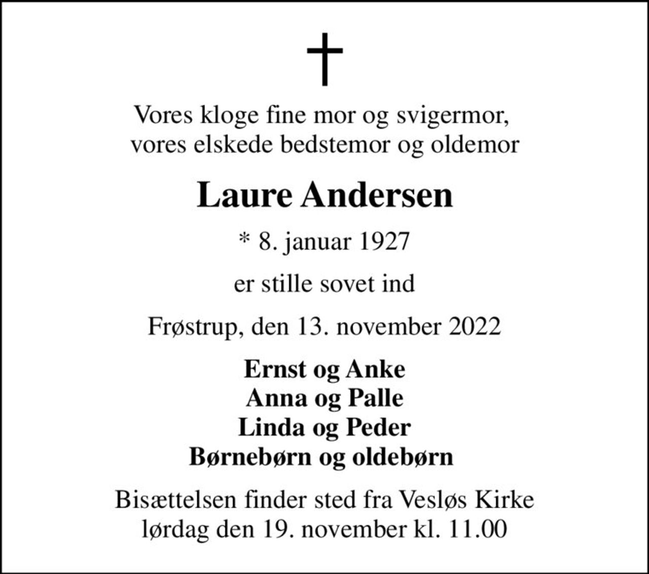 Vores kloge fine mor og svigermor,  vores elskede bedstemor og oldemor
Laure Andersen
* 8. januar 1927
er stille sovet ind
Frøstrup, den 13. november 2022
Ernst og Anke Anna og Palle Linda og Peder Børnebørn og oldebørn 
Bisættelsen finder sted fra Vesløs Kirke  lørdag den 19. november kl. 11.00
