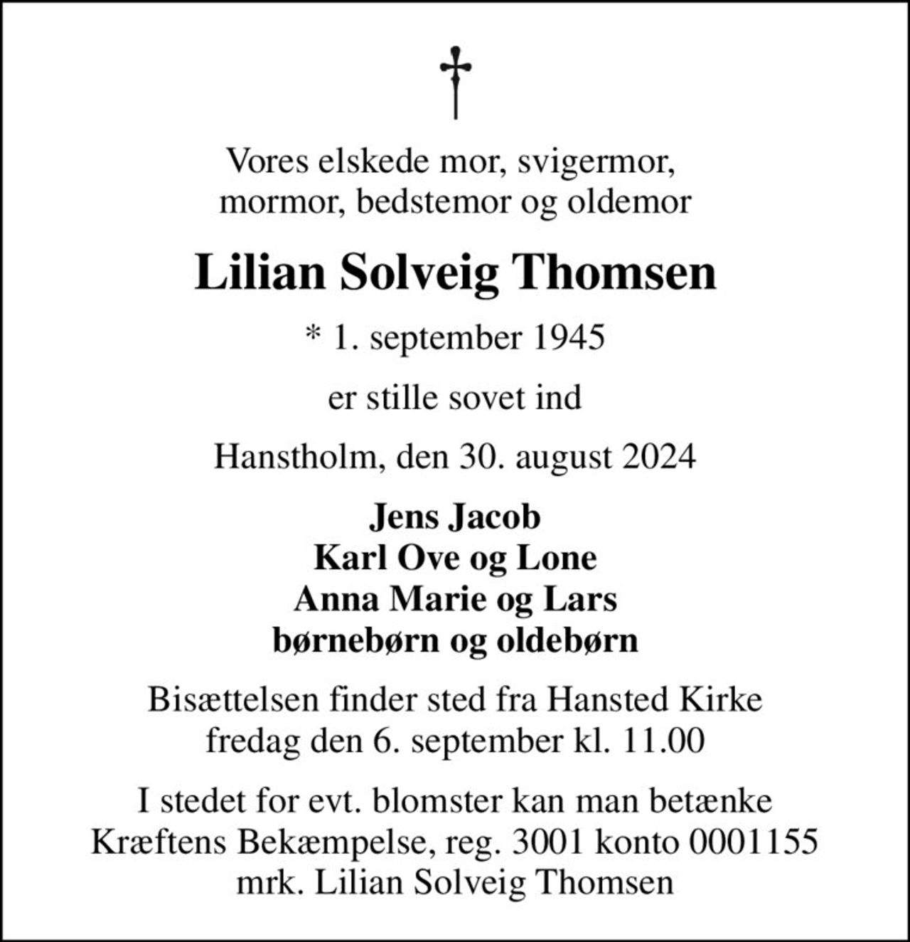 Vores elskede mor, svigermor,  mormor, bedstemor og oldemor
Lilian Solveig Thomsen
* 1. september 1945
er stille sovet ind
Hanstholm, den 30. august 2024
Jens Jacob Karl Ove og Lone Anna Marie og Lars børnebørn og oldebørn
Bisættelsen finder sted fra Hansted Kirke  fredag den 6. september kl. 11.00 
I stedet for evt. blomster kan man betænke
					Kræftens Bekæmpelse reg.3001konto0001155mrk. Lilian Solveig
					Thomsen