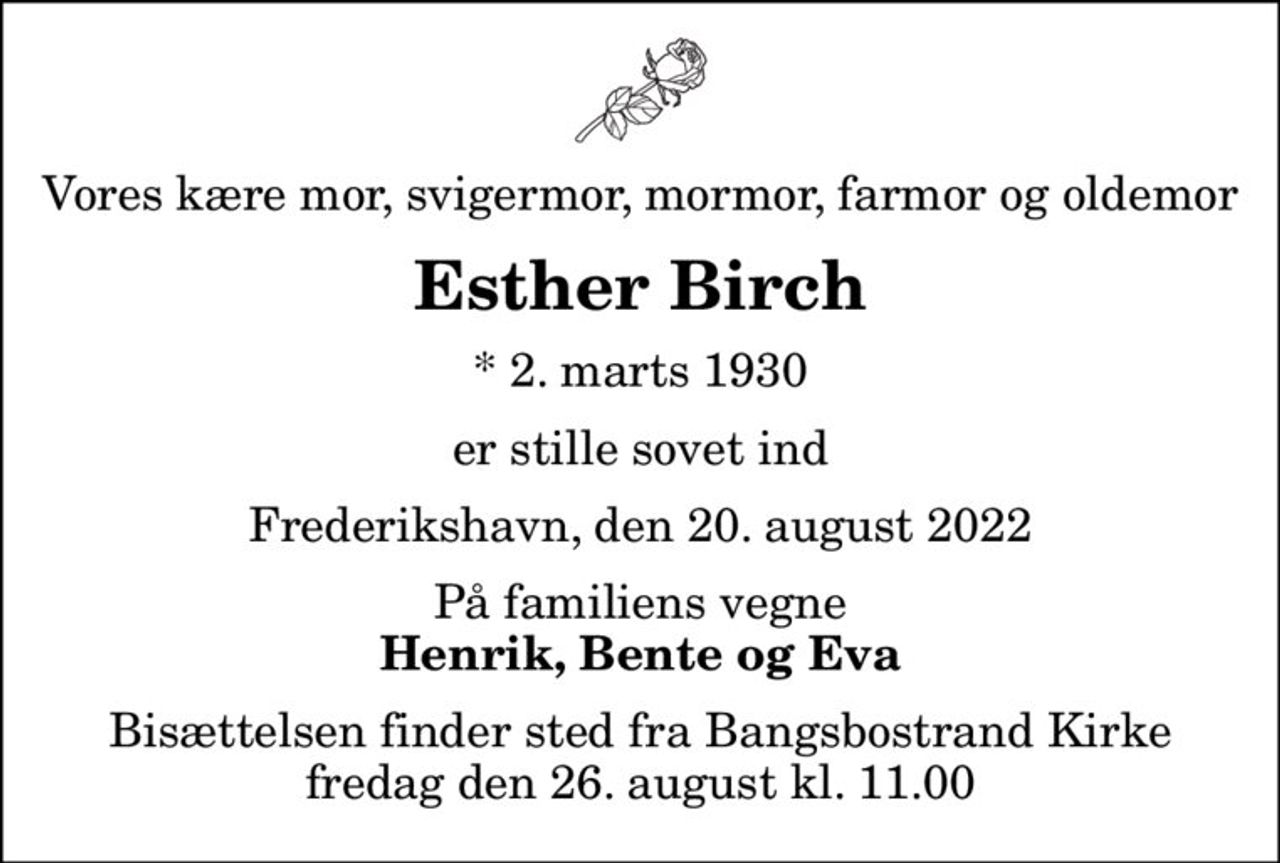 Vores kære mor, svigermor, mormor, farmor og oldemor
Esther Birch
* 2. marts 1930
er stille sovet ind
Frederikshavn, den 20. august 2022
På familiens vegne
Henrik, Bente og Eva
Bisættelsen finder sted fra Bangsbostrand Kirke  fredag den 26. august kl. 11.00