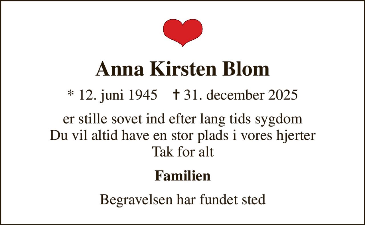Anna Kirsten Blom
* 12. juni 1945    ✝ 31. december 2025
er stille sovet ind efter lang tids sygdom Du vil altid have en stor plads i vores hjerter Tak for alt
Familien
Begravelsen har fundet sted