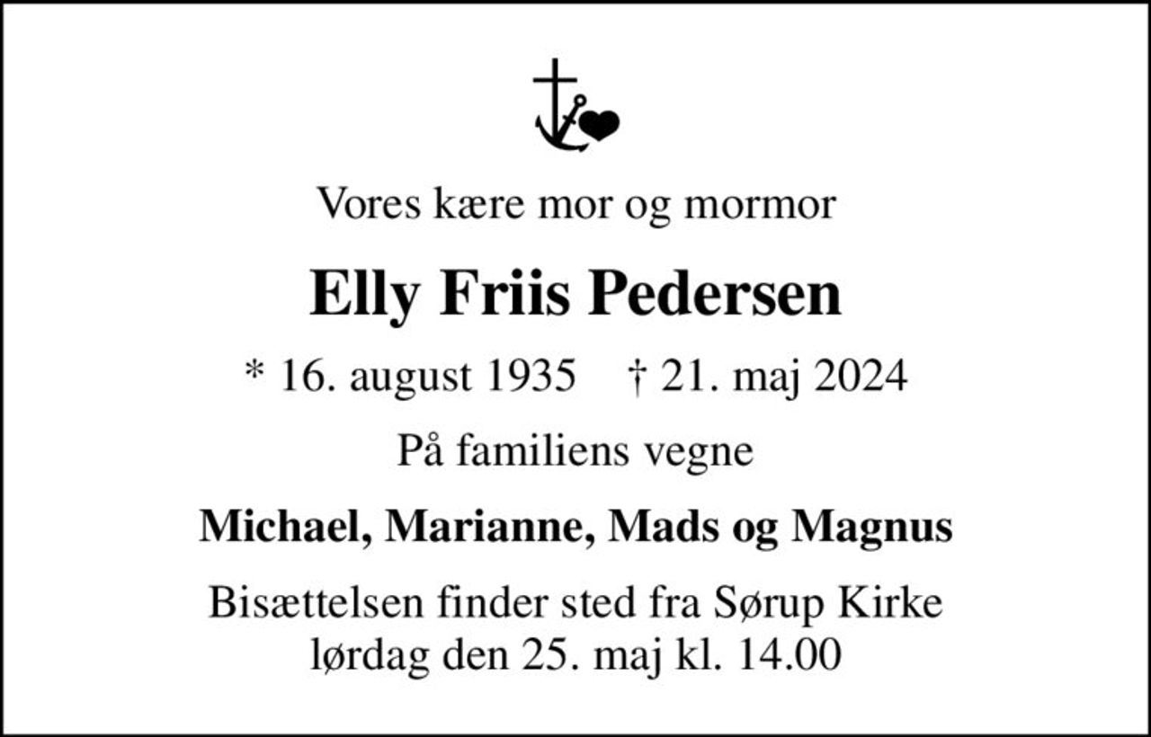 Vores kære mor og mormor
Elly Friis Pedersen
* 16. august 1935    ✝ 21. maj 2024
På familiens vegne
Michael, Marianne, Mads og Magnus
Bisættelsen finder sted fra Sørup Kirke  lørdag den 25. maj kl. 14.00