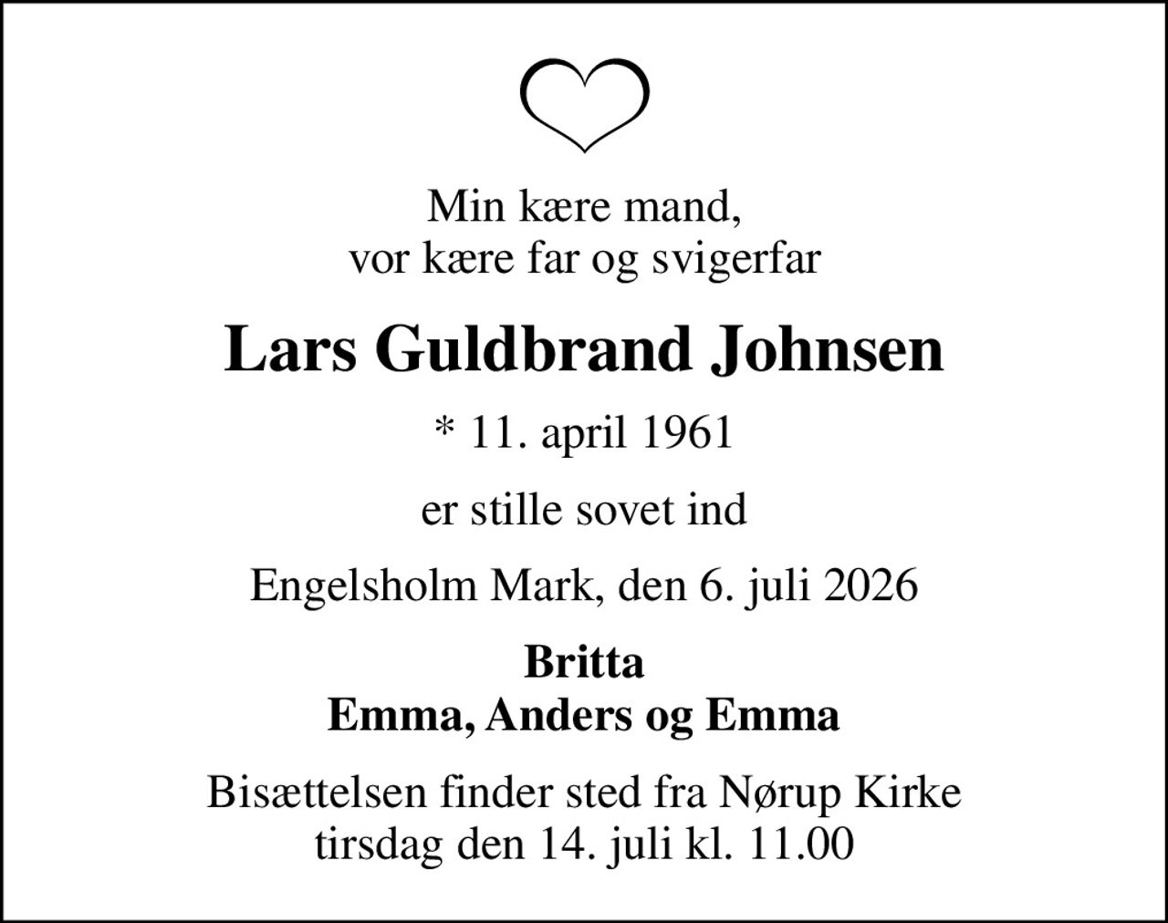 Min kære mand, vor kære far og svigerfar
Lars Guldbrand Johnsen
* 11. april 1961
er stille sovet ind
Engelsholm Mark, den 6. juli 2026
Britta Emma, Anders og Emma
Bisættelsen finder sted fra Nørup Kirke  tirsdag den 14. juli kl. 11.00
