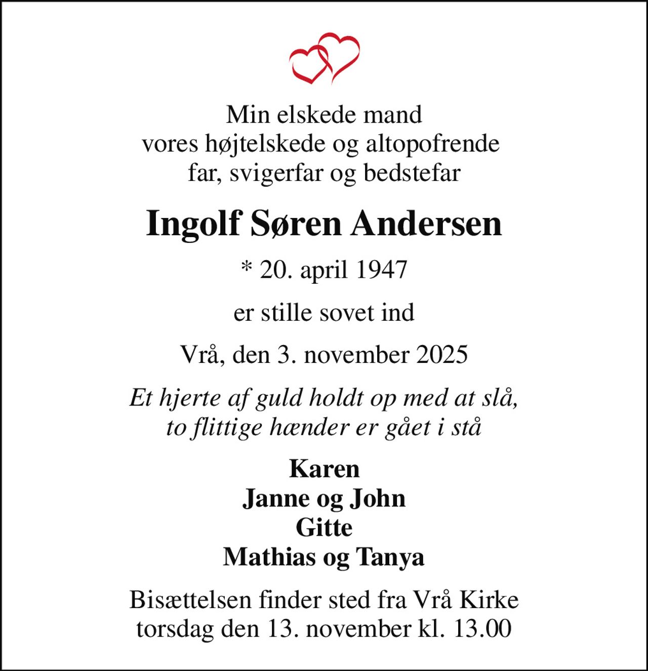 Min elskede mand vores højtelskede og altopofrende  far, svigerfar og bedstefar
Ingolf Søren Andersen
* 20. april 1947
er stille sovet ind
Vrå, den 3. november 2025
Et hjerte af guld holdt op med at slå, to flittige hænder er gået i stå
Karen Janne og John Gitte Mathias og Tanya
Bisættelsen finder sted fra Vrå Kirke  torsdag den 13. november kl. 13.00