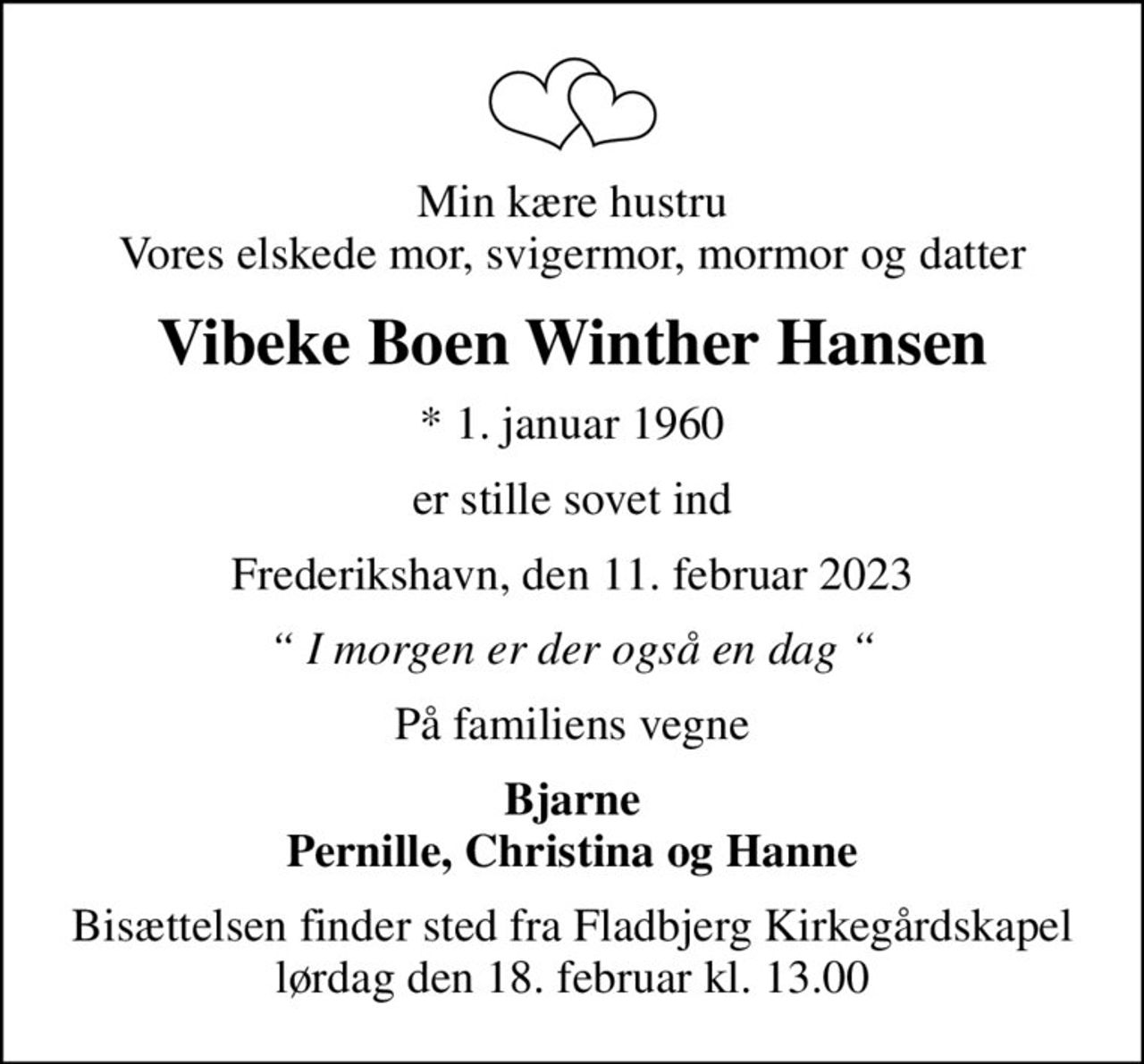 Min kære hustru Vores elskede mor, svigermor, mormor og datter
Vibeke Boen Winther Hansen
* 1. januar 1960
er stille sovet ind
Frederikshavn, den 11. februar 2023
 I morgen er der også en dag 
På familiens vegne
Bjarne Pernille, Christina og Hanne
Bisættelsen finder sted fra Fladbjerg Kirkegårdskapel  lørdag den 18. februar kl. 13.00