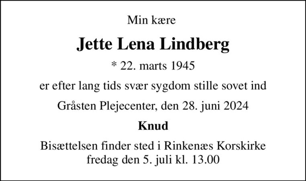 Min kære 
Jette Lena Lindberg
* 22. marts 1945
er efter lang tids svær sygdom stille sovet ind
Gråsten Plejecenter, den 28. juni 2024
Knud
Bisættelsen finder sted i Rinkenæs Korskirke  fredag den 5. juli kl. 13.00